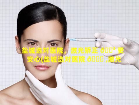 盐城选对医院，激光矫正 🐳 更安心(盐城选对医院 🐝 ,激光矫正更安心吗)